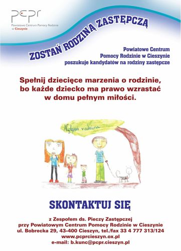 Powiększ zdjęcie: Plakat promujący rodziny zastępcze z Powiatowego Centrum Pomocy Rodzinie w Cieszynie. Nagłówek na plakacie brzmi: "Zostań rodziną zastępczą". W środkowej części plakatu znajduje się tekst: "Spełnij dziecięce marzenia o rodzinie, bo każde dziecko ma prawo wzrastać w domu pełnym miłości." Na dole plakatu widnieje rysunek dziecięcy przedstawiający szczęśliwą rodzinę: dwoje dorosłych, dwoje dzieci i pies. Nad rysunkiem znajduje się napis "Najlepsza rodzina". Poniżej rysunku umieszczono tekst zachęcający do kontaktu z Zespołem ds. Pieczy Zastępczej przy Powiatowym Centrum Pomocy Rodzinie w Cieszynie, zawierający adres, numer telefonu, faks oraz adres e-mail.